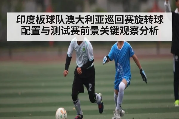 印度板球队澳大利亚巡回赛旋转球配置与测试赛前景关键观察分析